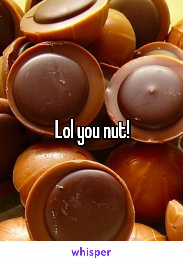 Lol you nut!