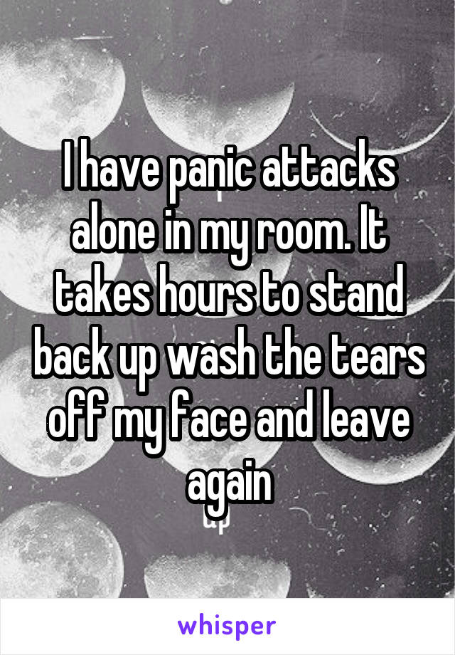 I have panic attacks alone in my room. It takes hours to stand back up wash the tears off my face and leave again