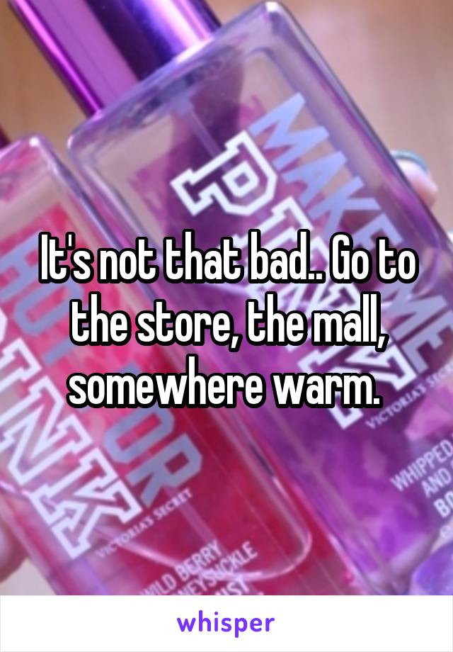 It's not that bad.. Go to the store, the mall, somewhere warm. 