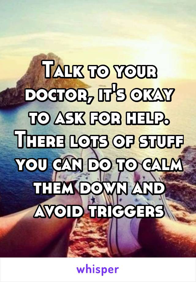 Talk to your doctor, it's okay to ask for help. There lots of stuff you can do to calm them down and avoid triggers