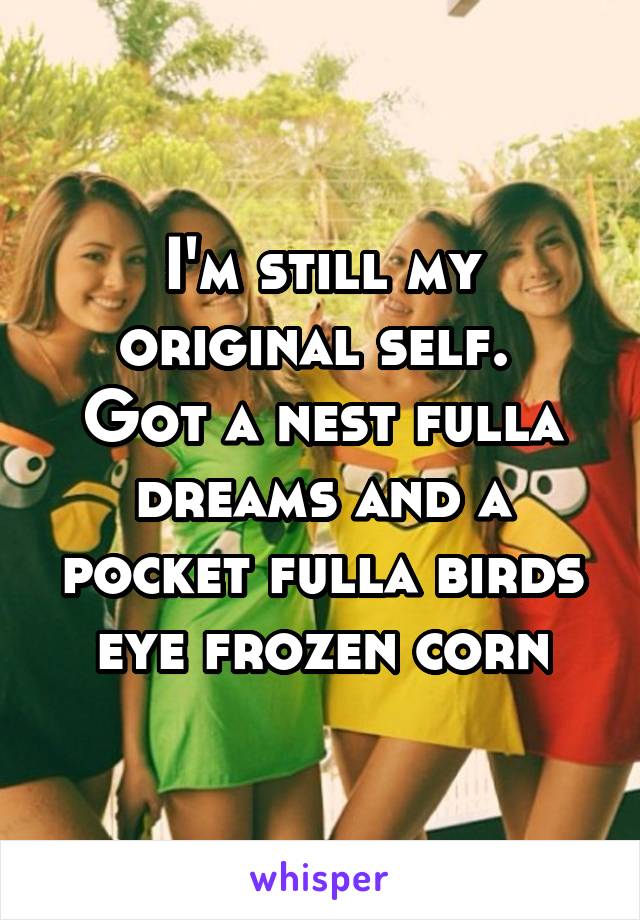 I'm still my original self. 
Got a nest fulla dreams and a pocket fulla birds eye frozen corn