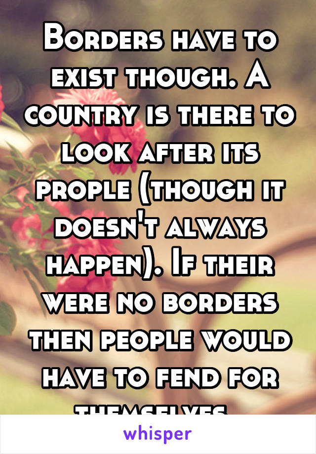 Borders have to exist though. A country is there to look after its prople (though it doesn't always happen). If their were no borders then people would have to fend for themselves. 