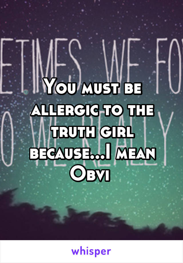 You must be allergic to the truth girl because...I mean Obvi 