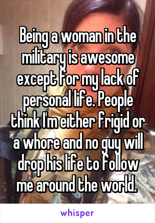 Being a woman in the military is awesome except for my lack of personal life. People think I'm either frigid or a whore and no guy will drop his life to follow me around the world. 