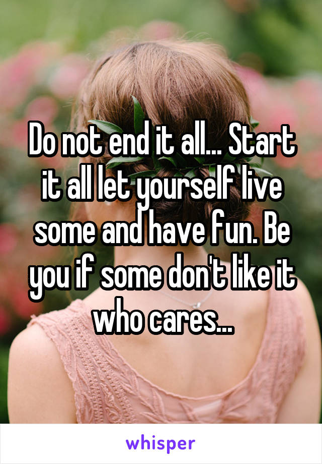 Do not end it all... Start it all let yourself live some and have fun. Be you if some don't like it who cares...