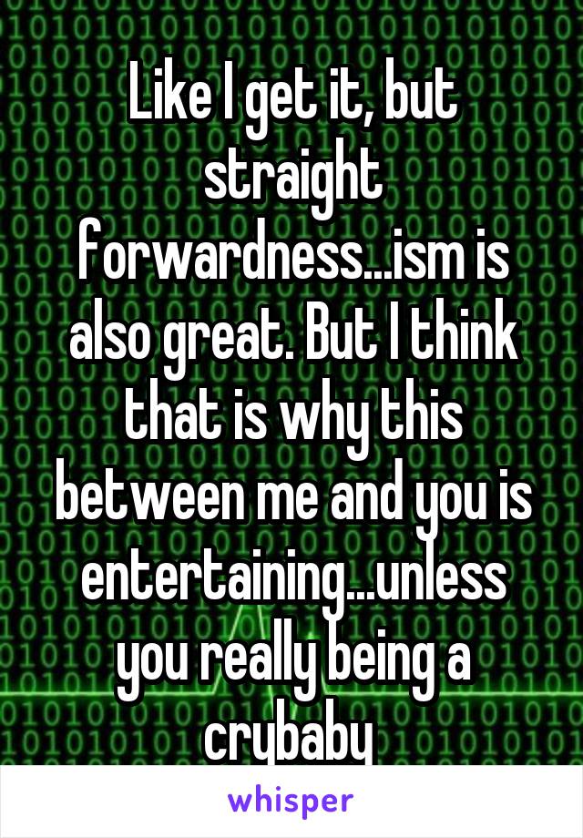 Like I get it, but straight forwardness...ism is also great. But I think that is why this between me and you is entertaining...unless you really being a crybaby 