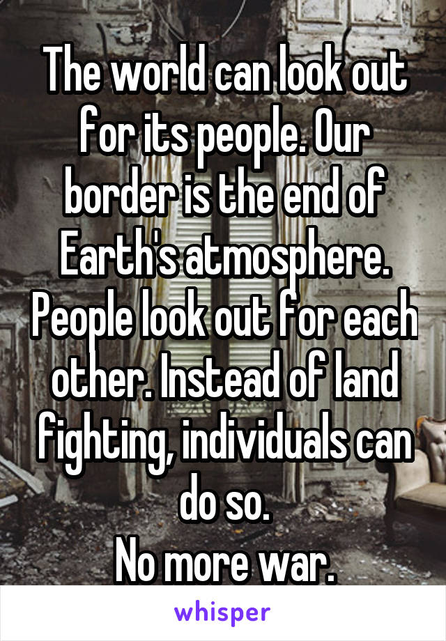 The world can look out for its people. Our border is the end of Earth's atmosphere. People look out for each other. Instead of land fighting, individuals can do so.
No more war.