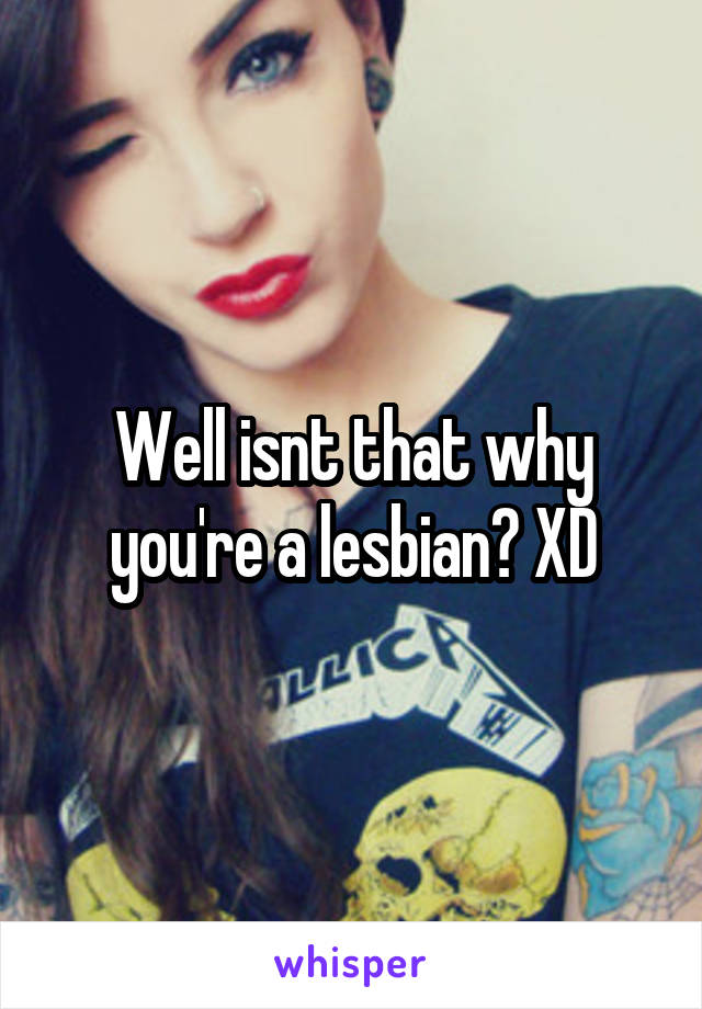 Well isnt that why you're a lesbian? XD