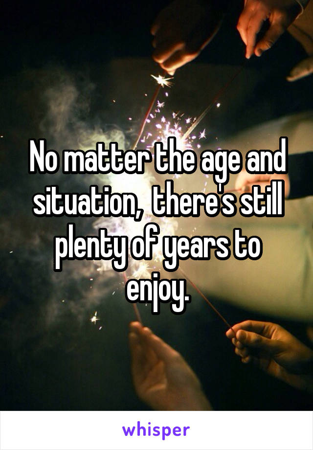 No matter the age and situation,  there's still plenty of years to enjoy.