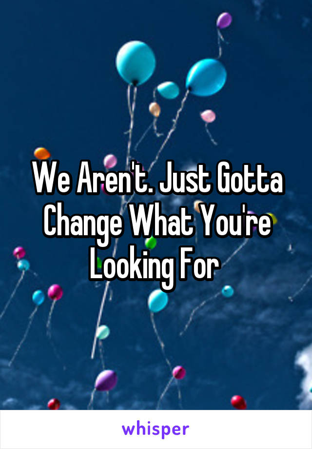 We Aren't. Just Gotta Change What You're Looking For 