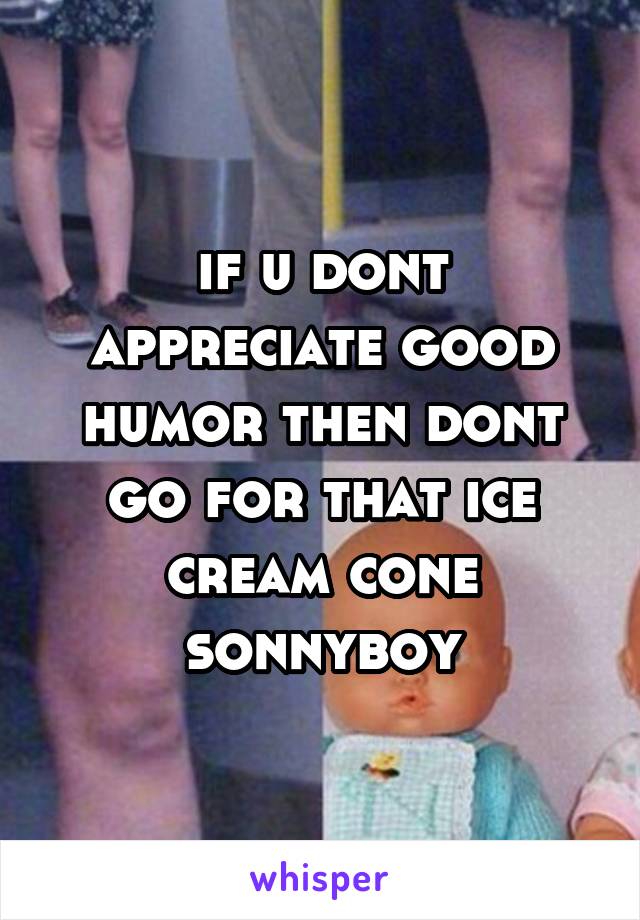 if u dont appreciate good humor then dont go for that ice cream cone sonnyboy