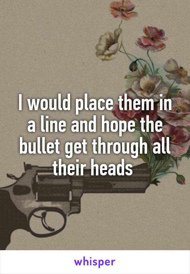 I would place them in a line and hope the bullet get through all their heads 