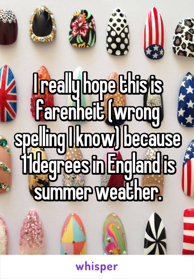 I really hope this is farenheit (wrong spelling I know) because 11degrees in England is summer weather.