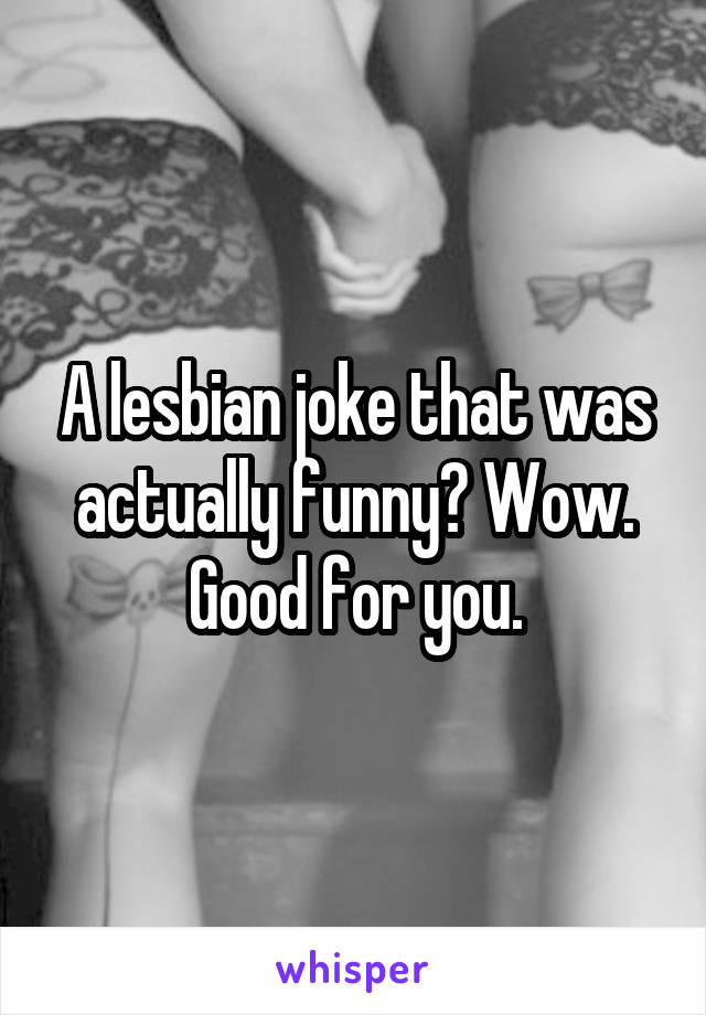 A lesbian joke that was actually funny? Wow. Good for you.