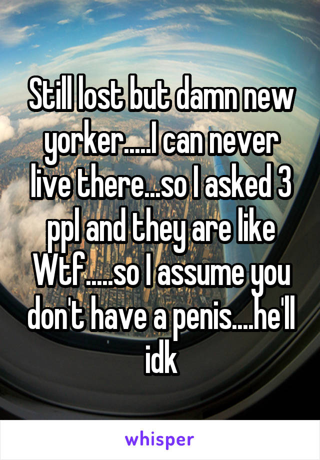 Still lost but damn new yorker.....I can never live there...so I asked 3 ppl and they are like Wtf.....so I assume you don't have a penis....he'll idk