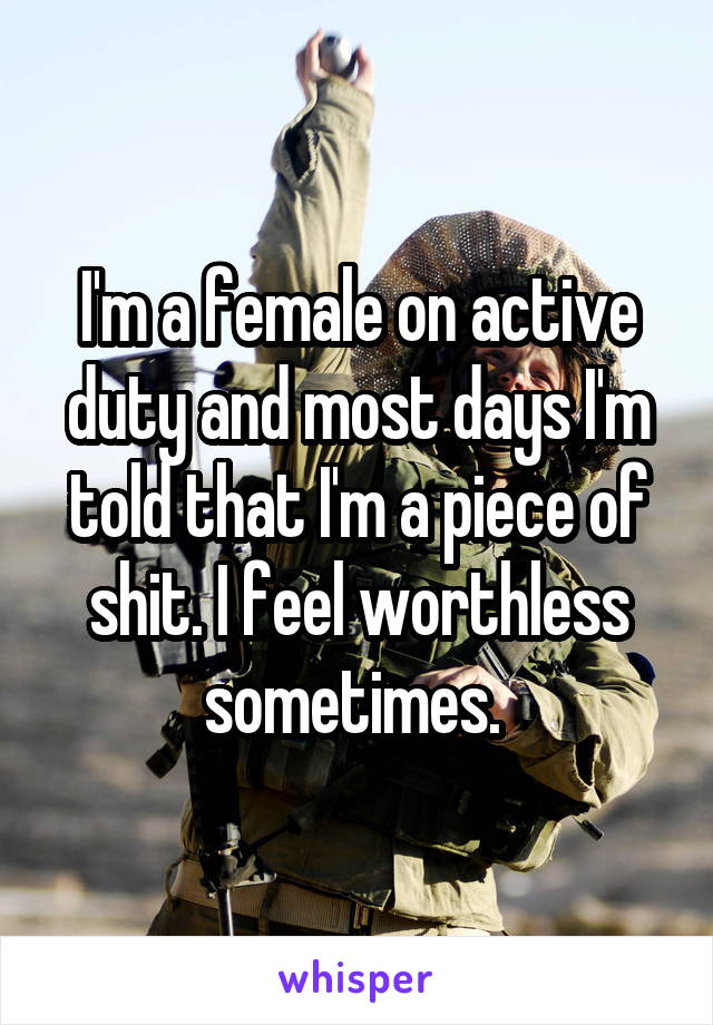I'm a female on active duty and most days I'm told that I'm a piece of shit. I feel worthless sometimes. 