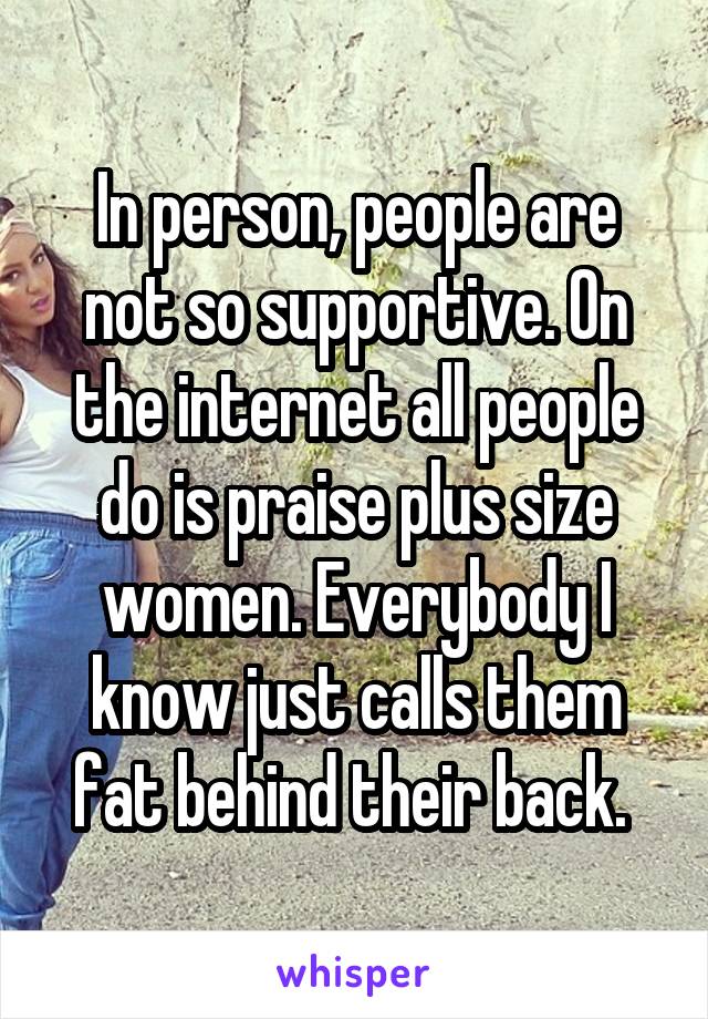 In person, people are not so supportive. On the internet all people do is praise plus size women. Everybody I know just calls them fat behind their back. 