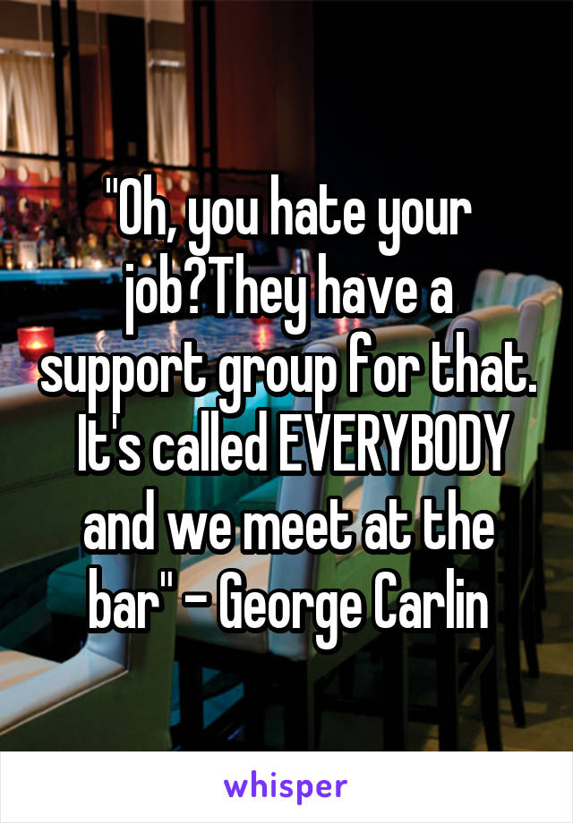 "Oh, you hate your job?They have a support group for that.  It's called EVERYBODY and we meet at the bar" - George Carlin