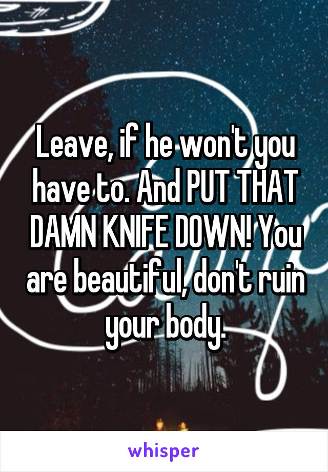 Leave, if he won't you have to. And PUT THAT DAMN KNIFE DOWN! You are beautiful, don't ruin your body.