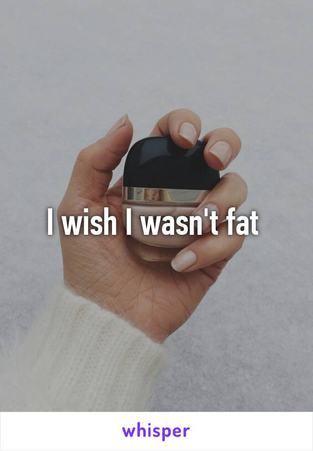 I wish I wasn't fat 