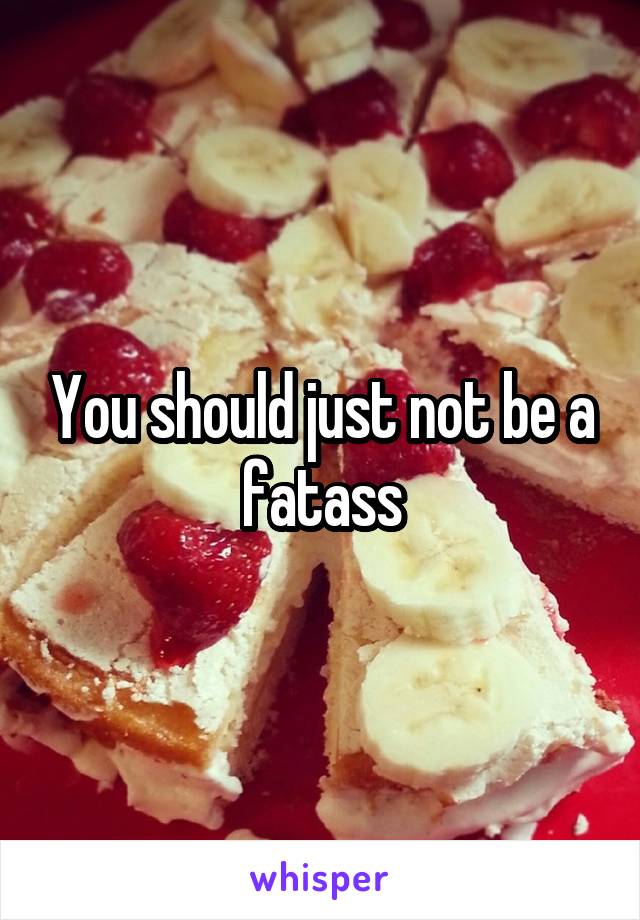 You should just not be a fatass