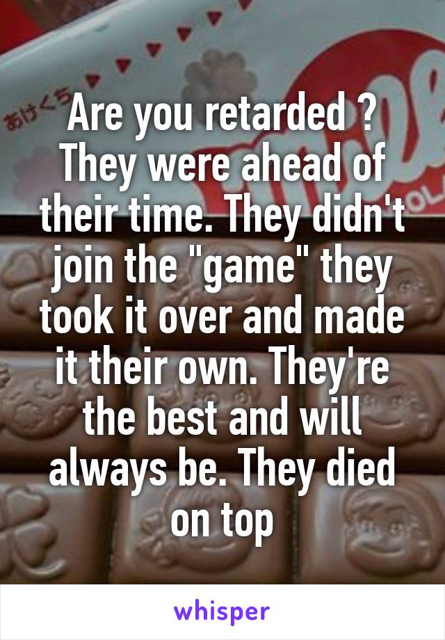 Are you retarded ? They were ahead of their time. They didn't join the "game" they took it over and made it their own. They're the best and will always be. They died on top