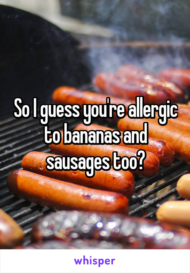 So I guess you're allergic to bananas and sausages too?