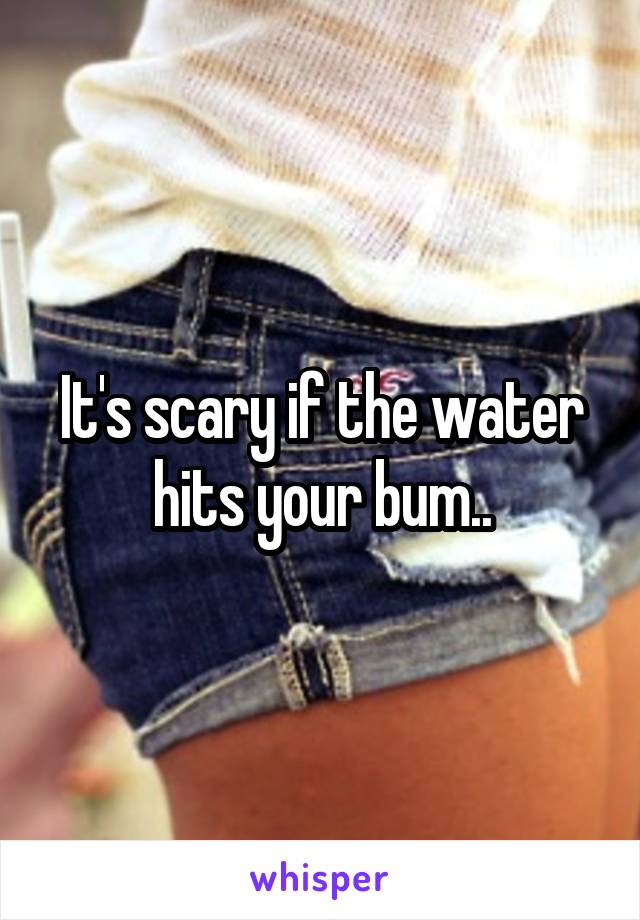 It's scary if the water hits your bum..