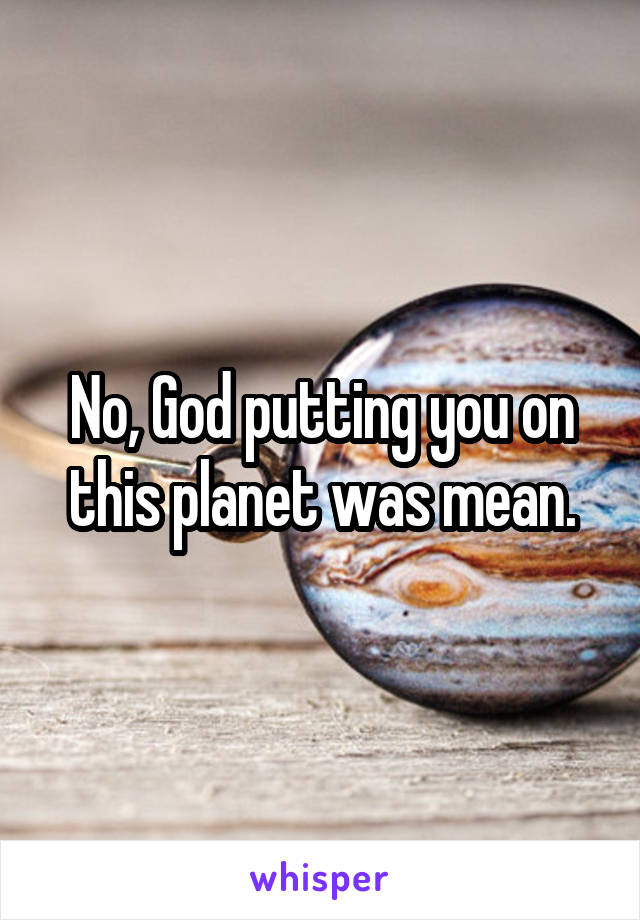 No, God putting you on this planet was mean.