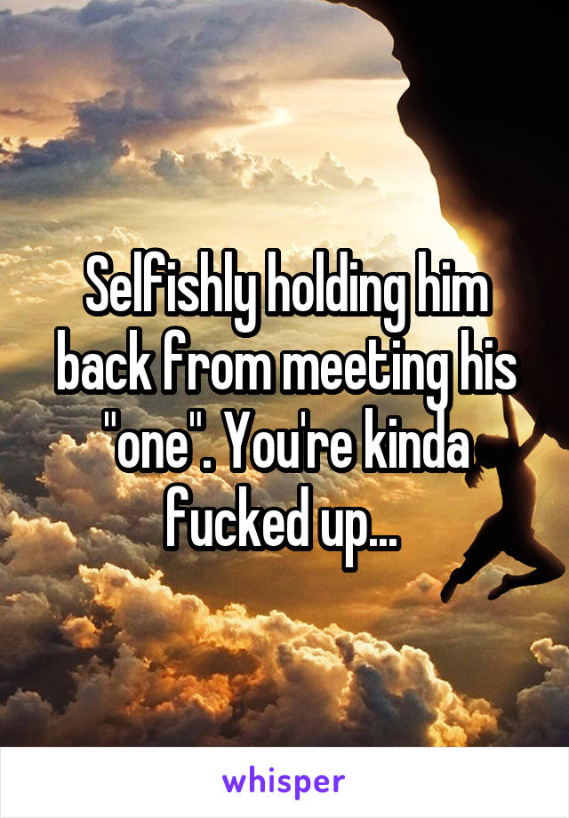Selfishly holding him back from meeting his "one". You're kinda fucked up... 