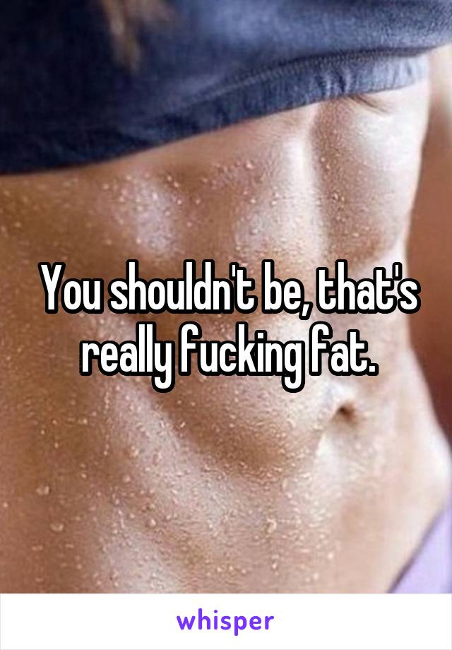 You shouldn't be, that's really fucking fat.