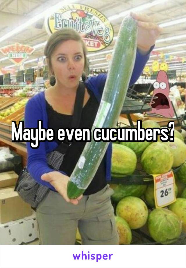 Maybe even cucumbers?