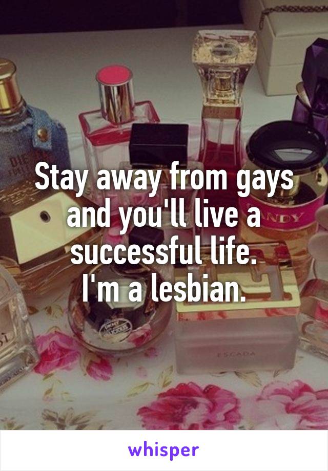 Stay away from gays and you'll live a successful life.
I'm a lesbian.