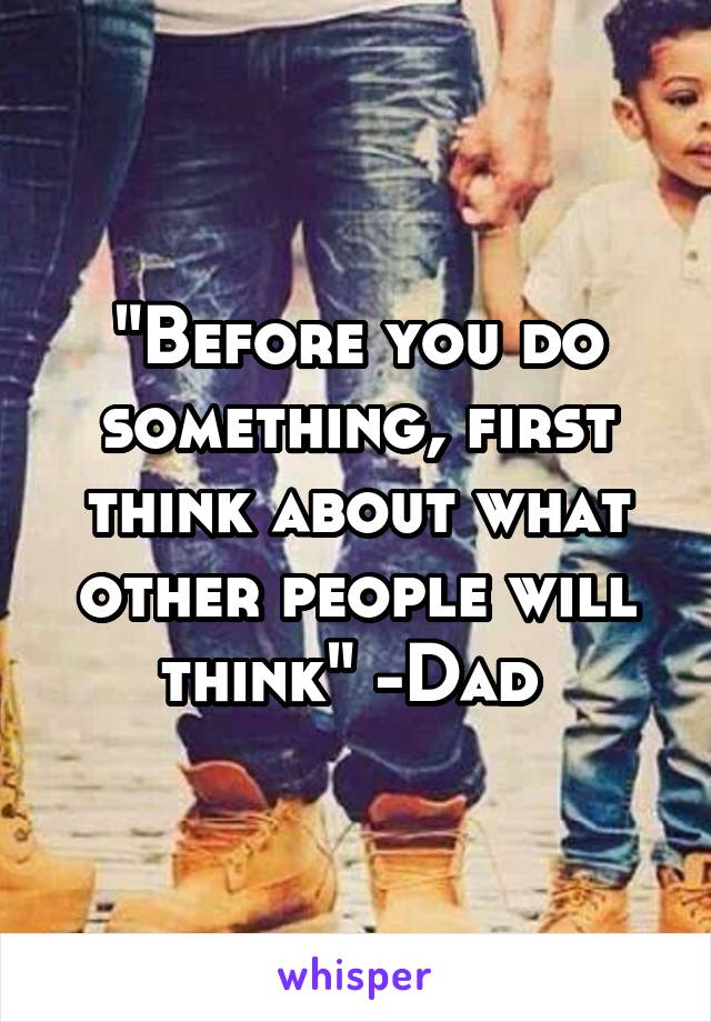 "Before you do something, first think about what other people will think" -Dad 