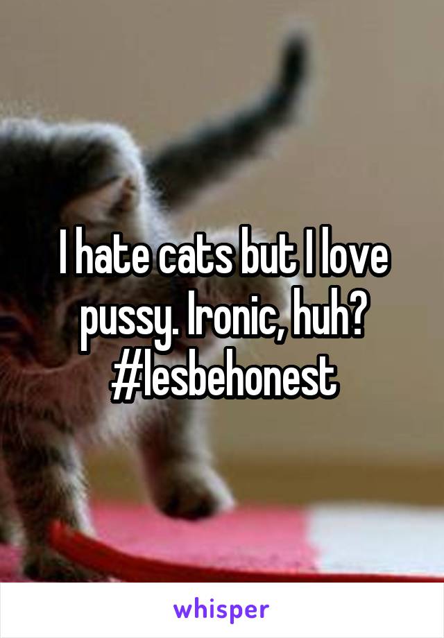 I hate cats but I love pussy. Ironic, huh? #lesbehonest