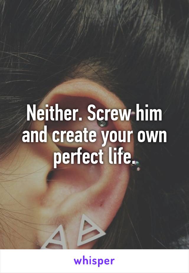 Neither. Screw him and create your own perfect life.