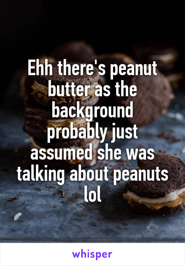 Ehh there's peanut butter as the background
probably just assumed she was talking about peanuts lol