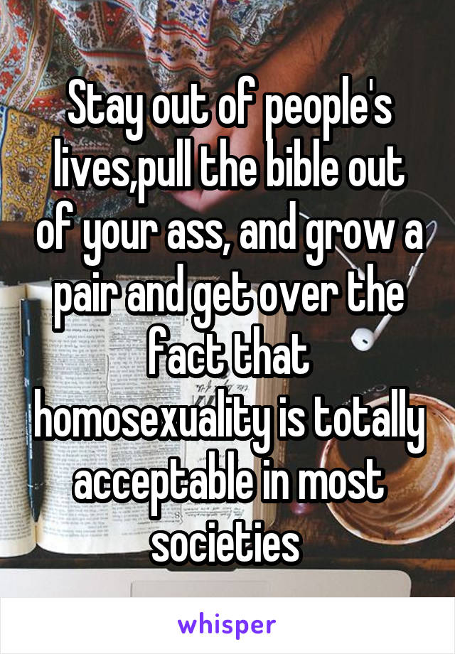 Stay out of people's lives,pull the bible out of your ass, and grow a pair and get over the fact that homosexuality is totally acceptable in most societies 