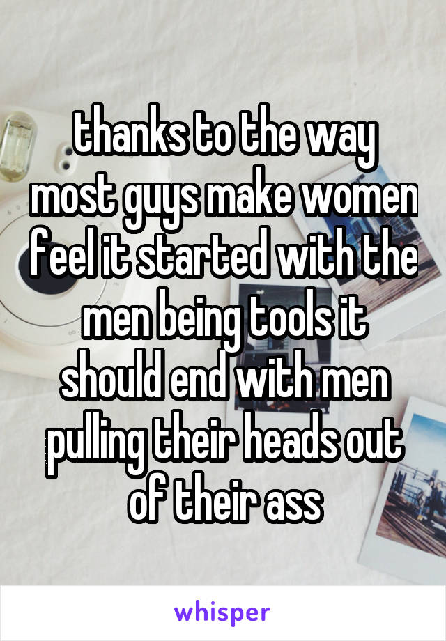 thanks to the way most guys make women feel it started with the men being tools it should end with men pulling their heads out of their ass