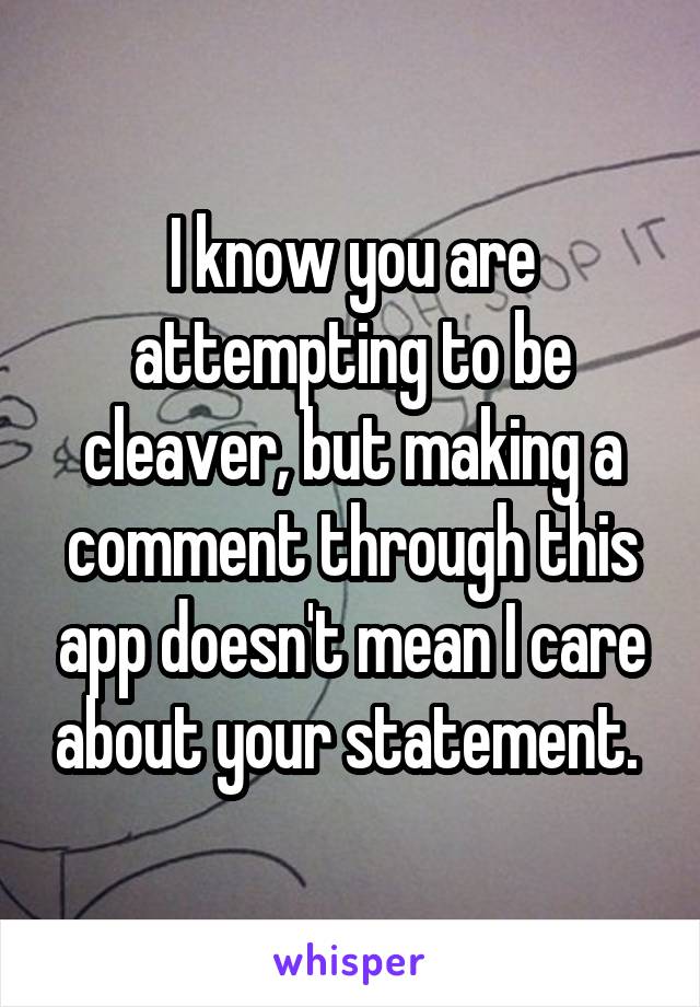 I know you are attempting to be cleaver, but making a comment through this app doesn't mean I care about your statement. 