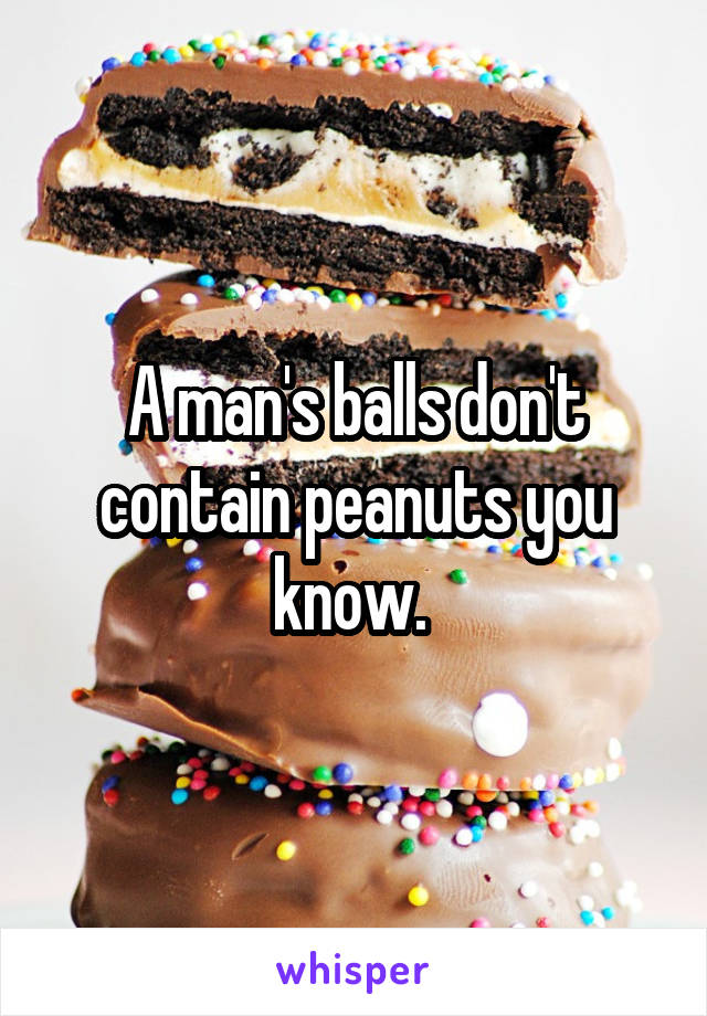 A man's balls don't contain peanuts you know. 