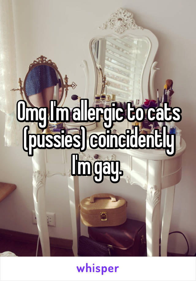 Omg I'm allergic to cats (pussies) coincidently I'm gay. 