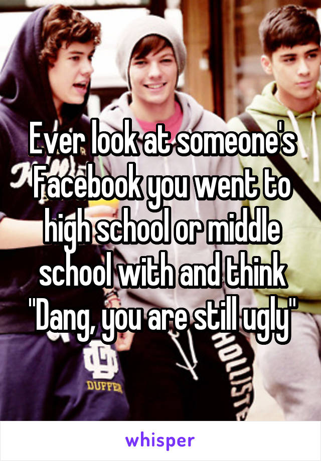 Ever look at someone's Facebook you went to high school or middle school with and think "Dang, you are still ugly"