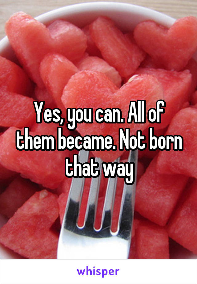 Yes, you can. All of them became. Not born that way