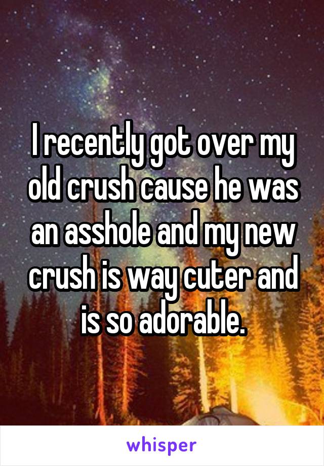 I recently got over my old crush cause he was an asshole and my new crush is way cuter and is so adorable.