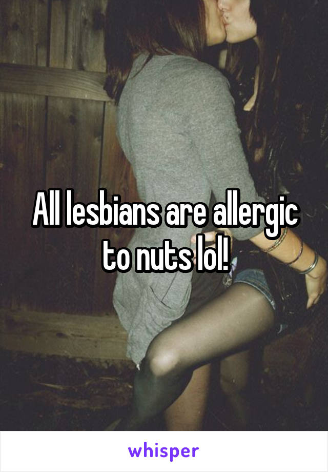 All lesbians are allergic to nuts lol!