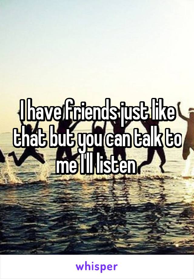 I have friends just like that but you can talk to me I'll listen 