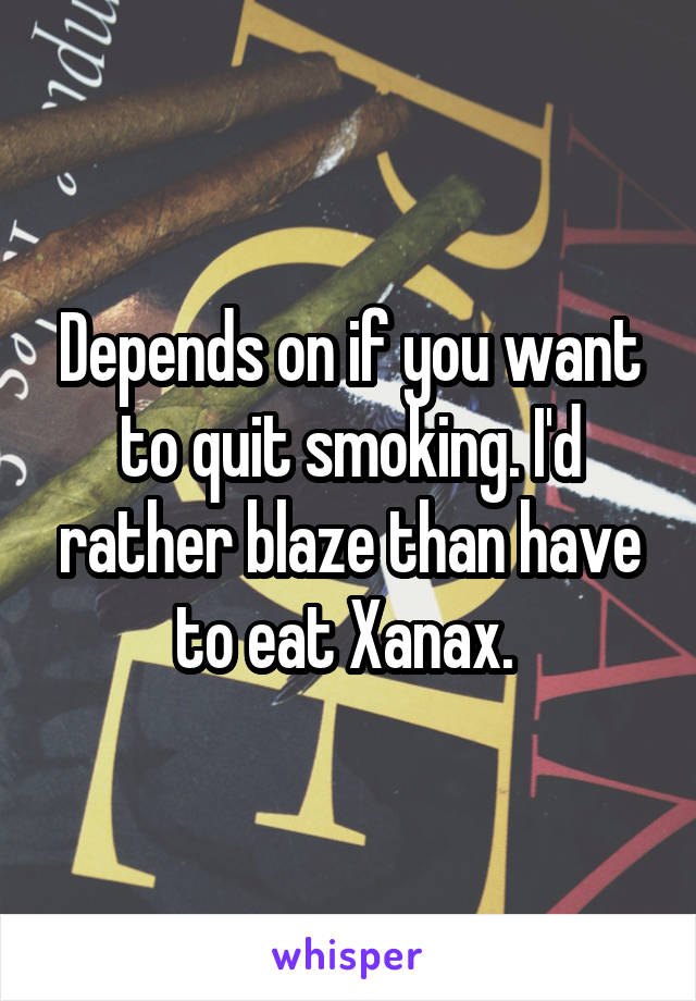 Depends on if you want to quit smoking. I'd rather blaze than have to eat Xanax. 