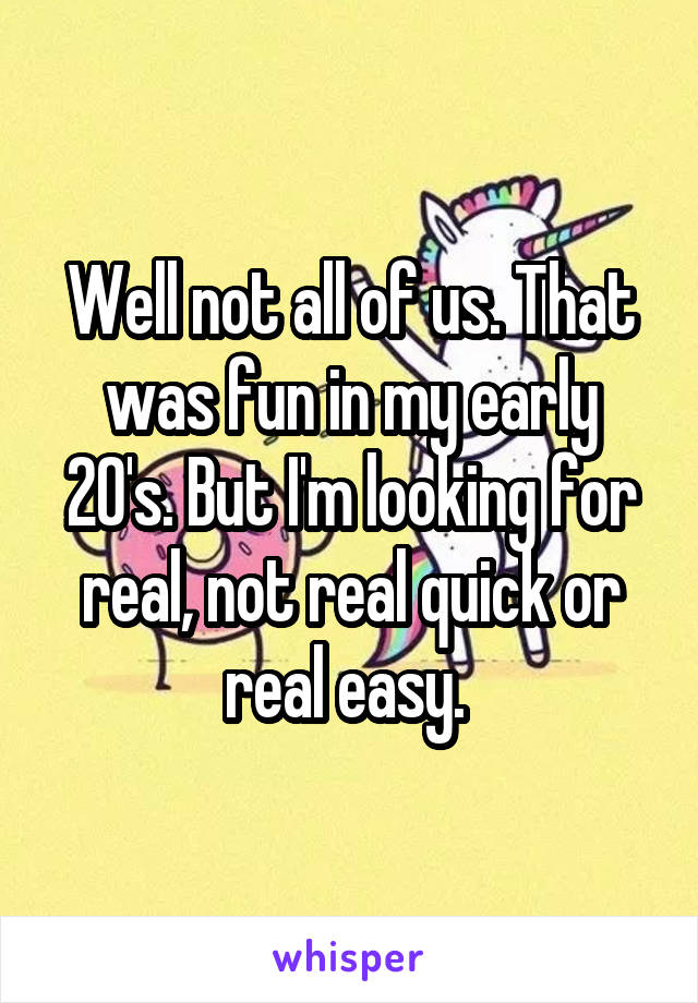Well not all of us. That was fun in my early 20's. But I'm looking for real, not real quick or real easy. 