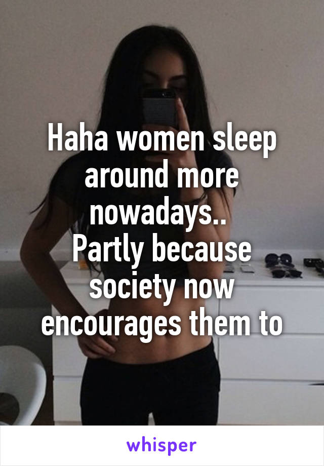 Haha women sleep around more nowadays.. 
Partly because society now encourages them to
